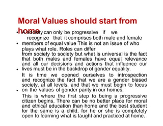 Moral Values should start from
home
A society can only be progressive if we
recognize that it comprises both male and female
members of equal value This is not an issue of who
plays what role. Roles can differ
from society to society but what is universal is the fact
that both males and females have equal relevance
and all our decisions and actions that influence our
lives must be in the backdrop of gender equality.
It is time we opened ourselves to introspection
and recognize the fact that we are a gender biased
society, at all levels, and that we must begin to focus
on the values of gender parity in our homes.
This is where the first step to being a progressive
citizen begins. There can be no better place for moral
and ethical education than home and the best student
for the same is a child, for he or she is completely
open to learning what is taught and practiced at home.
 