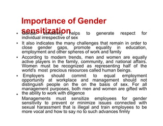 Importance of Gender
sensitization
Gender sensitivity helps to generate respect for
individual irrespective of sex
It also indicates the many challenges that remain in order to
close gender gaps, promote equality in education,
employment and other spheres of work and family
According to modern trends, men and women are equally
active players in the family, community, and national affairs.
Women must be recognized as representing half of the
world's most precious resources called human beings.
Employers should commit to equal employment
opportunity at workplace and management should not
distinguish people on the on the basis of sex. For all
management purposes, both men and women are gifted with
the ability to work with diligence
Managements must sensitize employees for gender
sensitivity to prevent or minimize issues connected with
sexual harassment that is illegal and train employees to be
more vocal and how to say no to such advances firmly
 