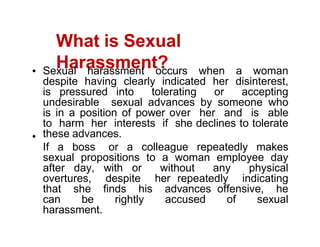 What is Sexual
Harassment?
Sexual harassment occurs when a woman
despite having clearly indicated her disinterest,
is pressured into tolerating or accepting
undesirable sexual advances by someone who
is in a position of power over her and is able
to harm her interests if she declines to tolerate
these advances.
If a boss or a colleague repeatedly makes
sexual propositions to a woman employee day
after day, with or without any physical
overtures, despite her repeatedly indicating
that she finds his advances offensive, he
can be rightly accused of sexual
harassment.
 