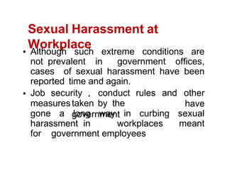 Sexual Harassment at
Workplace
Although such extreme conditions are
not prevalent in government offices,
cases of sexual harassment have been
reported time and again.
measurestaken by the
government
Job security , conduct rules and other
have
gone a long way in curbing sexual
harassment in workplaces meant
for government employees
 