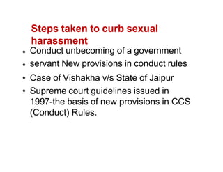 Steps taken to curb sexual
harassment
Conduct unbecoming of a government
servant New provisions in conduct rules
Case of Vishakha v/s State of Jaipur
Supreme court guidelines issued in
1997-the basis of new provisions in CCS
(Conduct) Rules.
 