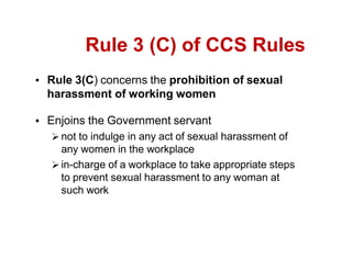 Rule 3 (C) of CCS Rules
Rule 3(C) concerns the prohibition of sexual
harassment of working women
Enjoins the Government servant
not to indulge in any act of sexual harassment of
any women in the workplace
in-charge of a workplace to take appropriate steps
to prevent sexual harassment to any woman at
such work
 