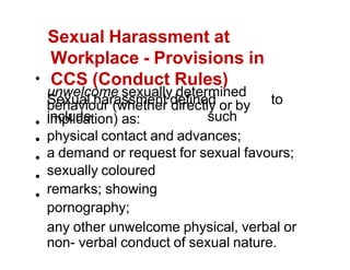 Sexual Harassment at
Workplace - Provisions in
CCS (Conduct Rules)
Sexual harassment defined to
include such
unwelcome sexually determined
behaviour (whether directly or by
implication) as:
physical contact and advances;
a demand or request for sexual favours;
sexually coloured
remarks; showing
pornography;
any other unwelcome physical, verbal or
non- verbal conduct of sexual nature.
 