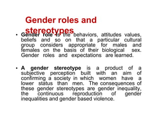 Gender roles and
stereotypes
Gender role is the behaviors, attitudes values,
beliefs and so on that a particular cultural
group considers appropriate for males and
females on the basis of their biological sex.
Gender roles and expectations are learned.
A gender stereotype is a product of a
subjective perception built with an aim of
confirming a society in which women have a
lower status than men. The consequences of
these gender stereotypes are gender inequality,
the continuous reproduction of gender
inequalities and gender based violence.
 
