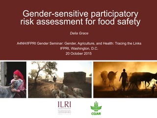 Gender-sensitive participatory
risk assessment for food safety
Delia Grace
A4NH/IFPRI Gender Seminar: Gender, Agriculture, and Health: Tracing the Links
IFPRI, Washington, D.C.
20 October 2015
 
