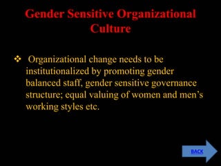Gender Sensitive Organizational
Culture
 Organizational change needs to be
institutionalized by promoting gender
balanced staff, gender sensitive governance
structure; equal valuing of women and men’s
working styles etc.
BACK
 