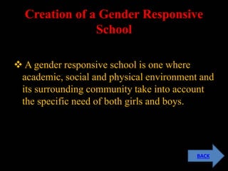 Creation of a Gender Responsive
School
 A gender responsive school is one where
academic, social and physical environment and
its surrounding community take into account
the specific need of both girls and boys.
BACK
 