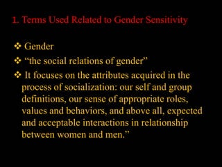 1. Terms Used Related to Gender Sensitivity
 Gender
 “the social relations of gender”
 It focuses on the attributes acquired in the
process of socialization: our self and group
definitions, our sense of appropriate roles,
values and behaviors, and above all, expected
and acceptable interactions in relationship
between women and men.”
 