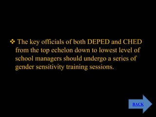  The key officials of both DEPED and CHED
from the top echelon down to lowest level of
school managers should undergo a series of
gender sensitivity training sessions.
BACK
 