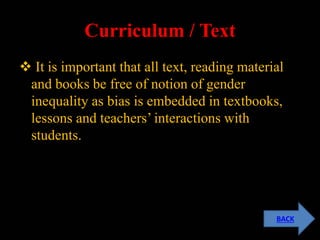 Curriculum / Text
 It is important that all text, reading material
and books be free of notion of gender
inequality as bias is embedded in textbooks,
lessons and teachers’ interactions with
students.
BACK
 