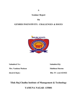 A
Seminar Report
On
GENDER INSENSTIVITY: CHALLENGES & ISSUES
Submitted To:- Submitted By:
Mrs. Vandana Madaan Shubham Sharma
(head of dept.) Bba IV- sem1421022
Tilak Raj Chadha Institute of Management & Technology
YAMUNA NAGAR -135001
 