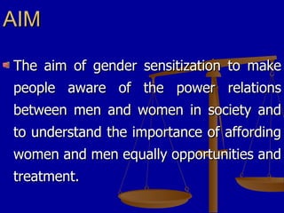 AIM The aim of gender sensitization to make people aware of the power relations between men and women in society and to understand the importance of affording women and men equally opportunities and treatment. 