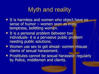 Myth and reality It is harmless and women who object have no sense of humor – women seen as eves- temptress, belittling women. It is a personal problem between two individuals- it is a pervasive public problem needing public solutions. Women use sex to get ahead- women misuse claims of sexual harassment. Prostitutes cannot be sexual harassed- regularly by Police, middlemen and clients.  