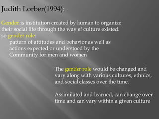 Judith Lorber(1994):
Gender is institution created by human to organize
their social life through the way of culture existed.
so gender role:
pattern of attitudes and behavior as well as
actions expected or understood by the
Community for men and women
The gender role would be changed and
vary along with various cultures, ethnics,
and social classes over the time.
Assimilated and learned, can change over
time and can vary within a given culture
 