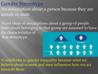 Gender Stereotype
An assumption about a person because they are
female or male.
Fixed ideas or assumptions about a group of people.
Individuals belonging to that group are assumed to have
the characteristics of
that stereotype.
•Contributes to gender inequality because what we
believe about women and men influences how we act
towards them.
 