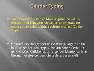  The process by which children acquire the values,
motives, and behaviors viewed as appropriate for
males and females within a culture is called Gender
Typing.
 Children develop gender-based beliefs, largely on the
basis of gender stereotypes; the latter are reflected in
gender roles. Children adopt a gender identity early in
life and develop gender-role preferences as well.
 