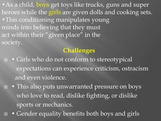 Challenges
 • Girls who do not conform to stereotypical
expectations can experience criticism, ostracism
and even violence.
 • This also puts unwarranted pressure on boys
who love to read, dislike fighting, or dislike
sports or mechanics.
 • Gender equality benefits both boys and girls
•As a child, boys get toys like trucks, guns and super
heroes while the girls are given dolls and cooking sets.
•This conditioning manipulates young
minds into believing that they must
act within their “given place” in the
society.
 