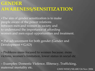 GENDER
AWARENESS/SENSITIZATION
•The aim of gender sensitization is to make
people aware of the power relations
between men and women in society and
to understand the importance of affording
women and men equal opportunities and treatment.
• Put advancement for both gender (Gender and
Development = GAD)
– Problems more focused to women because: more
victims, women’s limitation, lower status in social etc
– Examples: Domestic Violence, Illiteracy, Trafficking,
maternal mortality etc. GWH WHO/SEARO 24 Nov 2006
 
