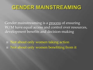 Gender mainstreaming is a process of ensuring
W/M have equal access and control over resources,
development benefits and decision-making
 Not about only women taking action
 Not about only women benefiting from it
 