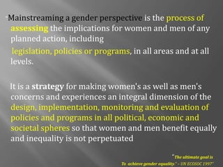 “Mainstreaming a gender perspective is the process of
assessing the implications for women and men of any
planned action, including
legislation, policies or programs, in all areas and at all
levels.
It is a strategy for making women's as well as men's
concerns and experiences an integral dimension of the
design, implementation, monitoring and evaluation of
policies and programs in all political, economic and
societal spheres so that women and men benefit equally
and inequality is not perpetuated
“The ultimate goal is
To achieve gender equality.” – UN ECOSOC 1997”
 