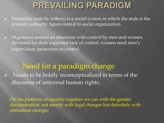  Patriarchy (rule by fathers) is a social system in which the male is the
primary authority figure central to social organization.
 Organized around an obsession with control by men and women
devalued for their supposed lack of control, women need men’s
supervision, protection or control.
Need for a paradigm change
 Needs to be boldly reconceptualized in terms of the
discourse of universal human rights.
On the platform of equality together we can with the gender
discrimination not merely with legal changes but definitely with
attitudinal changes
 