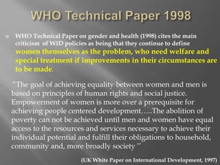  WHO Technical Paper on gender and health (1998) cites the main
criticism of WID policies as being that they continue to define
women themselves as the problem, who need welfare and
special treatment if improvements in their circumstances are
to be made.
(UK White Paper on International Development, 1997)
“The goal of achieving equality between women and men is
based on principles of human rights and social justice.
Empowerment of women is more over a prerequisite for
achieving people centered development…..The abolition of
poverty can not be achieved until men and women have equal
access to the resources and services necessary to achieve their
individual potential and fulfill their obligations to household,
community and, more broadly society ’’
 