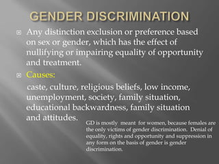  Any distinction exclusion or preference based
on sex or gender, which has the effect of
nullifying or impairing equality of opportunity
and treatment.
 Causes:
caste, culture, religious beliefs, low income,
unemployment, society, family situation,
educational backwardness, family situation
and attitudes.
GD is mostly meant for women, because females are
the only victims of gender discrimination. Denial of
equality, rights and opportunity and suppression in
any form on the basis of gender is gender
discrimination.
 