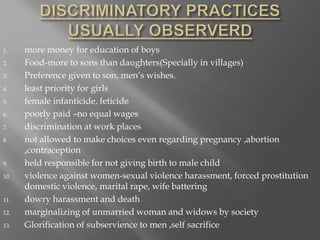 1. more money for education of boys
2. Food-more to sons than daughters(Specially in villages)
3. Preference given to son, men’s wishes.
4. least priority for girls
5. female infanticide, feticide
6. poorly paid –no equal wages
7. discrimination at work places
8. not allowed to make choices even regarding pregnancy ,abortion
,contraception
9. held responsible for not giving birth to male child
10. violence against women-sexual violence harassment, forced prostitution
domestic violence, marital rape, wife battering
11. dowry harassment and death
12. marginalizing of unmarried woman and widows by society
13. Glorification of subservience to men ,self sacrifice
 