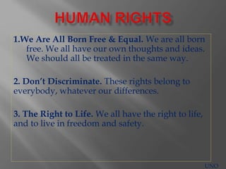 1.We Are All Born Free & Equal. We are all born
free. We all have our own thoughts and ideas.
We should all be treated in the same way.
2. Don’t Discriminate. These rights belong to
everybody, whatever our differences.
3. The Right to Life. We all have the right to life,
and to live in freedom and safety.
UNO
 