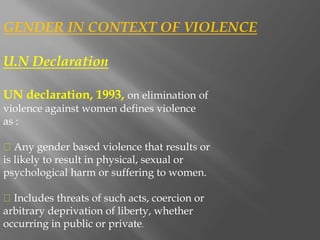 GENDER IN CONTEXT OF VIOLENCE
U.N Declaration
UN declaration, 1993, on elimination of
violence against women defines violence
as :
Any gender based violence that results or
is likely to result in physical, sexual or
psychological harm or suffering to women.
Includes threats of such acts, coercion or
arbitrary deprivation of liberty, whether
occurring in public or private.
 