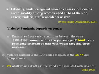  Globally, violence against women causes more deaths
and disability among women aged 15 to 44 than do
cancer, malaria, traffic accidents or war
(World Health Organization, 2005).
Violence Pandemia depends on gender
 Researches from various countries between the years
1986-1997: women within the percentage of 16-41, were
physically attacked by men with whom they had close
relations.
 Violence exposed is the 10th cause of death in the 15-44 age
group women.
 7% of all women deaths in the world are associated with violence.
WHO,1998
 
