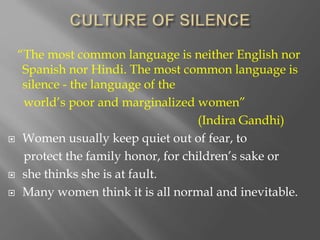 “The most common language is neither English nor
Spanish nor Hindi. The most common language is
silence - the language of the
world’s poor and marginalized women”
(Indira Gandhi)
 Women usually keep quiet out of fear, to
protect the family honor, for children’s sake or
 she thinks she is at fault.
 Many women think it is all normal and inevitable.
 