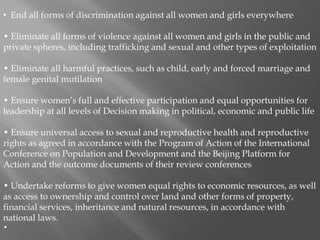 • End all forms of discrimination against all women and girls everywhere
• Eliminate all forms of violence against all women and girls in the public and
private spheres, including trafficking and sexual and other types of exploitation
• Eliminate all harmful practices, such as child, early and forced marriage and
female genital mutilation
• Ensure women’s full and effective participation and equal opportunities for
leadership at all levels of Decision making in political, economic and public life
• Ensure universal access to sexual and reproductive health and reproductive
rights as agreed in accordance with the Program of Action of the International
Conference on Population and Development and the Beijing Platform for
Action and the outcome documents of their review conferences
• Undertake reforms to give women equal rights to economic resources, as well
as access to ownership and control over land and other forms of property,
financial services, inheritance and natural resources, in accordance with
national laws.
•
 
