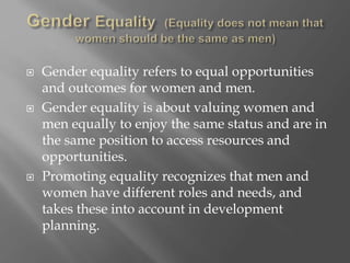  Gender equality refers to equal opportunities
and outcomes for women and men.
 Gender equality is about valuing women and
men equally to enjoy the same status and are in
the same position to access resources and
opportunities.
 Promoting equality recognizes that men and
women have different roles and needs, and
takes these into account in development
planning.
 