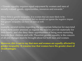 • "Gender equality requires equal enjoyment by women and men of
socially-valued goods, opportunities, resources and rewards.“
When there is gender inequality, it is women that are more likely to be
disadvantaged and marginalized; but we should not ignore the negative impact
that gender inequality can have on men as well.
For
example, societal norms regarding the appropriate behavior for men tend
to put them under pressure as regards the need to provide materially for
their family, and also deny them opportunities of being more nurturing
towards their children and wife. Therefore gender equality is the concern
of all and changes must be brought about for both men and women.
However, this is not to say that men and women are equally affected by
gender inequality. It remains true that women have the greater share of
disadvantages.
•
 