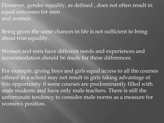 However, gender equality, as defined , does not often result in
equal outcomes for men
and women.
Being given the same chances in life is not sufficient to bring
about true equality.
Women and men have different needs and experiences and
accommodation should be made for these differences.
For example, giving boys and girls equal access to all the courses
offered in a school may not result in girls taking advantage of
this opportunity if some courses are predominantly filled with
male students and have only male teachers. There is still the
unfortunate tendency to consider male norms as a measure for
women's position.
 
