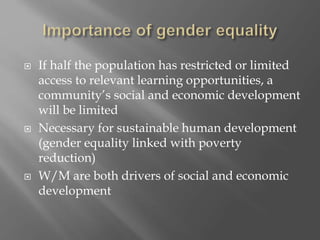  If half the population has restricted or limited
access to relevant learning opportunities, a
community’s social and economic development
will be limited
 Necessary for sustainable human development
(gender equality linked with poverty
reduction)
 W/M are both drivers of social and economic
development
 