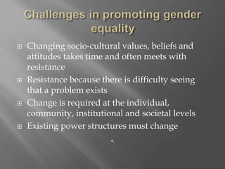  Changing socio-cultural values, beliefs and
attitudes takes time and often meets with
resistance
 Resistance because there is difficulty seeing
that a problem exists
 Change is required at the individual,
community, institutional and societal levels
 Existing power structures must change
•.
 