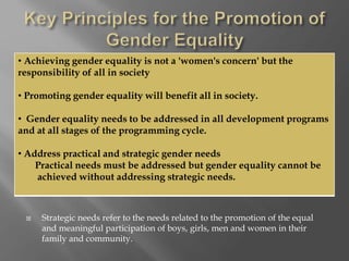  Strategic needs refer to the needs related to the promotion of the equal
and meaningful participation of boys, girls, men and women in their
family and community.
• Achieving gender equality is not a 'women's concern' but the
responsibility of all in society
• Promoting gender equality will benefit all in society.
• Gender equality needs to be addressed in all development programs
and at all stages of the programming cycle.
• Address practical and strategic gender needs
Practical needs must be addressed but gender equality cannot be
achieved without addressing strategic needs.
 