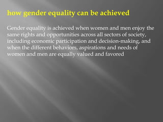 how gender equality can be achieved
Gender equality is achieved when women and men enjoy the
same rights and opportunities across all sectors of society,
including economic participation and decision-making, and
when the different behaviors, aspirations and needs of
women and men are equally valued and favored
 