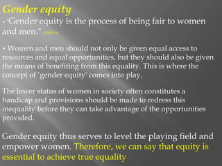 Gender equity
• "Gender equity is the process of being fair to women
and men." (UNFPA)
• Women and men should not only be given equal access to
resources and equal opportunities, but they should also be given
the means of benefiting from this equality. This is where the
concept of ‘gender equity' comes into play.
The lower status of women in society often constitutes a
handicap and provisions should be made to redress this
inequality before they can take advantage of the opportunities
provided.
Gender equity thus serves to level the playing field and
empower women. Therefore, we can say that equity is
essential to achieve true equality
 