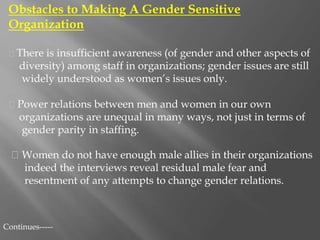 Obstacles to Making A Gender Sensitive
Organization
There is insufficient awareness (of gender and other aspects of
diversity) among staff in organizations; gender issues are still
widely understood as women’s issues only.
Power relations between men and women in our own
organizations are unequal in many ways, not just in terms of
gender parity in staffing.
Women do not have enough male allies in their organizations
indeed the interviews reveal residual male fear and
resentment of any attempts to change gender relations.
Continues-----
 