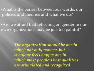 •What is the barrier between our words, our
policies and theories and what we do?
•Are we afraid that reflecting on gender in our
own organizations may be just too painful?
The organization should be one in
which not only women, but
everyone feels happy; one in
which most people’s best qualities
are stimulated and recognized
 