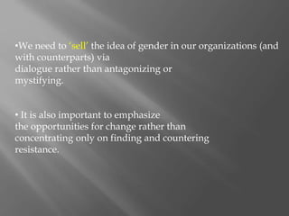 •We need to ‘sell’ the idea of gender in our organizations (and
with counterparts) via
dialogue rather than antagonizing or
mystifying.
• It is also important to emphasize
the opportunities for change rather than
concentrating only on finding and countering
resistance.
 