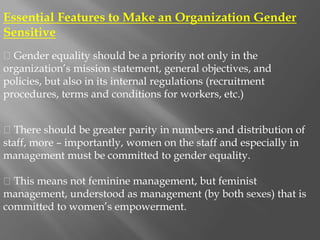 Essential Features to Make an Organization Gender
Sensitive
Gender equality should be a priority not only in the
organization’s mission statement, general objectives, and
policies, but also in its internal regulations (recruitment
procedures, terms and conditions for workers, etc.)
There should be greater parity in numbers and distribution of
staff, more – importantly, women on the staff and especially in
management must be committed to gender equality.
This means not feminine management, but feminist
management, understood as management (by both sexes) that is
committed to women’s empowerment.
 