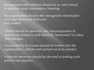 The organization should offer non-gender stereotyped
roles and choices for both men
and women.
There should be space for, and encouragement of,
bottom-up initiatives and informal, ‘horizontal’ for ideas
and dialogue.
Accountability to women should be written into the
organization’s policies and carried out in its practice.
Adequate resources should be devoted to putting such
policies into practice.
Management-staff relations should be as non vertical
as possible: open, consultative, listening.
 