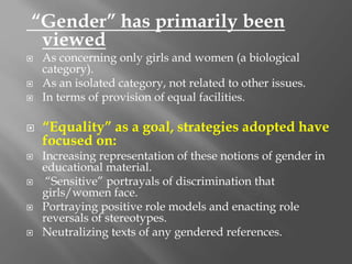 “Gender” has primarily been
viewed
 As concerning only girls and women (a biological
category).
 As an isolated category, not related to other issues.
 In terms of provision of equal facilities.
 “Equality” as a goal, strategies adopted have
focused on:
 Increasing representation of these notions of gender in
educational material.
 “Sensitive” portrayals of discrimination that
girls/women face.
 Portraying positive role models and enacting role
reversals of stereotypes.
 Neutralizing texts of any gendered references.
 