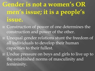 Gender is not a women’s OR
men’s issue; it is a people’s
issue.
 Construction of power of one determines the
construction and power of the other.
 Unequal gender relations stunt the freedom of
all individuals to develop their human
capacities to their fullest.
 Undue pressure on boys and girls to live up to
the established norms of masculinity and
femininity.
 