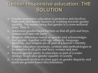  Gender-responsive education is protective and involves
both male and female learners in working towards gender
equality. The reason being that gender is a cross-sectional
issue. Thus it:
 Addresses gender-based barriers so that all girls and boys,
women and men can learn
 Respects differences based on gender and acknowledges
that gender, together with age, ethnicity, language,
disability, and religion are all part of a learner’s identity
 Enables education structures, systems and methodologies to
be sensitive to all girls and boys, women and men
 Ensures gender parity in education as part of a wider
strategy to advance gender equality in society
 Continuously evolves to close gaps on gender disparity and
eradicate gender-based discrimination.
 