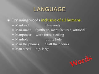  Try using words inclusive of all humans
 Mankind Humanity
 Man-made Synthetic, manufactured, artificial
 Manpower work force, staffing
 Manhole utility hole
 Man the phones Staff the phones
 Man-sized big, large
 